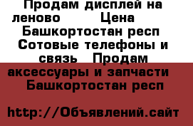 Продам дисплей на леново s720 › Цена ­ 500 - Башкортостан респ. Сотовые телефоны и связь » Продам аксессуары и запчасти   . Башкортостан респ.